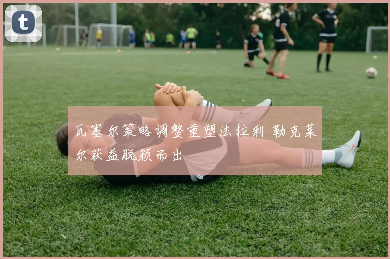 瓦塞尔策略调整重塑法拉利 勒克莱尔获益脱颖而出