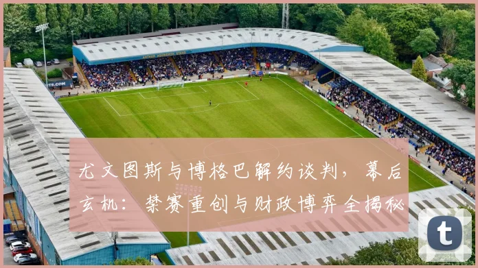 尤文图斯与博格巴解约谈判,幕后玄机:禁赛重创与财政博弈全揭秘