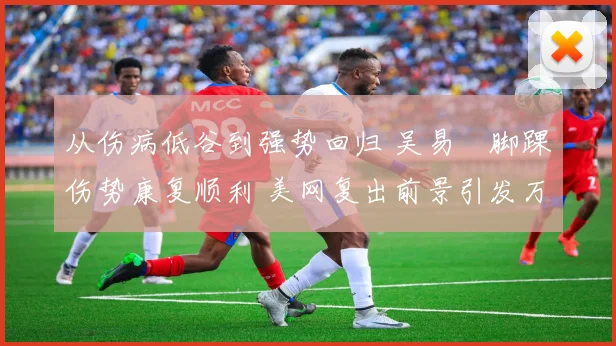 从伤病低谷到强势回归 吴易昺脚踝伤势康复顺利 美网复出前景引发万众期待