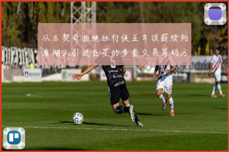从东契奇拒绝独行侠五年顶薪续约看湖人引进巨星的多套交易筹码方案