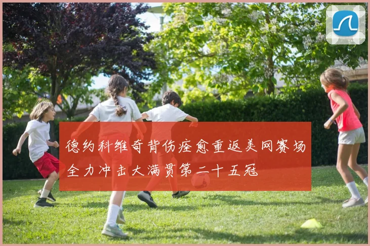 德约科维奇背伤痊愈重返美网赛场全力冲击大满贯第二十五冠