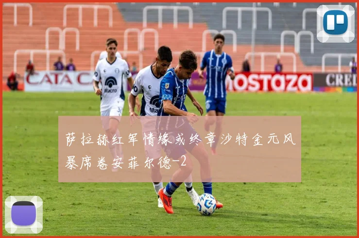 萨拉赫红军情缘或终章沙特金元风暴席卷安菲尔德