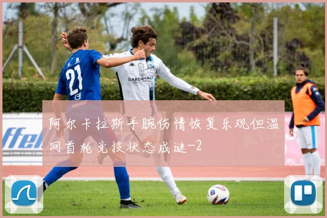 阿尔卡拉斯手腕伤情恢复乐观但温网首轮竞技状态成谜