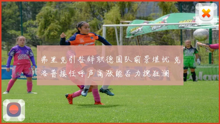 弗里克引咎辞职德国队前景堪忧 克洛普接任呼声高涨能否力挽狂澜