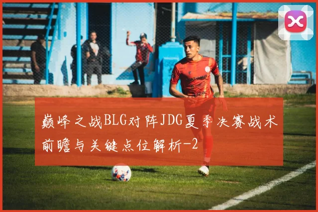 巅峰之战BLG对阵JDG夏季决赛战术前瞻与关键点位解析