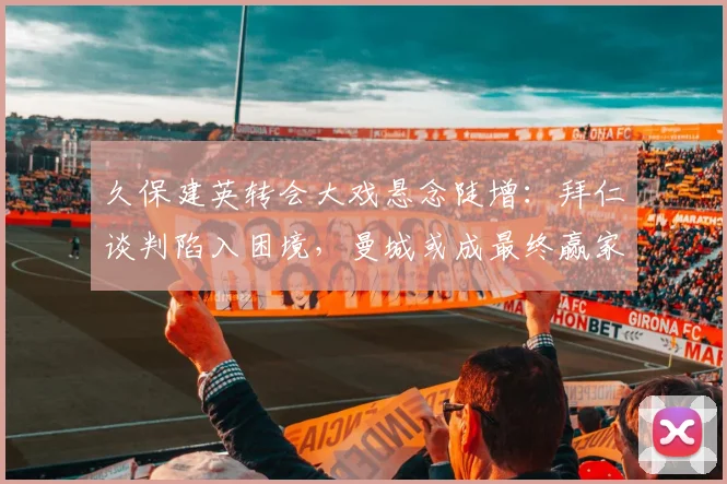 久保建英转会大戏悬念陡增：拜仁谈判陷入困境，曼城或成最终赢家