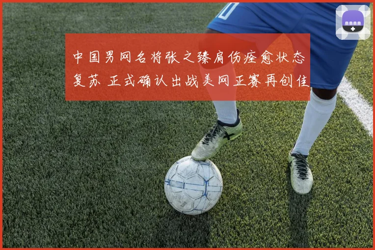 中国男网名将张之臻肩伤痊愈状态复苏 正式确认出战美网正赛再创佳绩