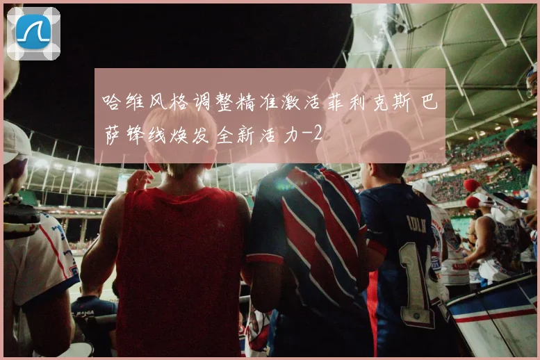 哈维风格调整精准激活菲利克斯 巴萨锋线焕发全新活力