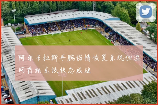 阿尔卡拉斯手腕伤情恢复乐观但温网首轮竞技状态成谜