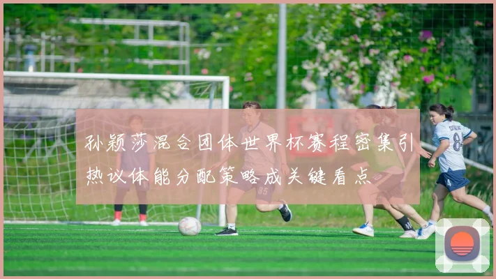 孙颖莎混合团体世界杯赛程密集引热议体能分配策略成关键看点