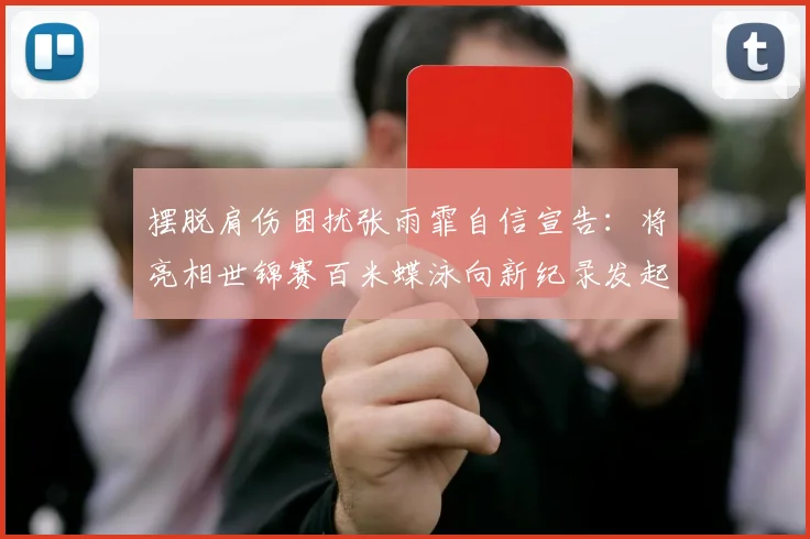 摆脱肩伤困扰张雨霏自信宣告：将亮相世锦赛百米蝶泳向新纪录发起冲击