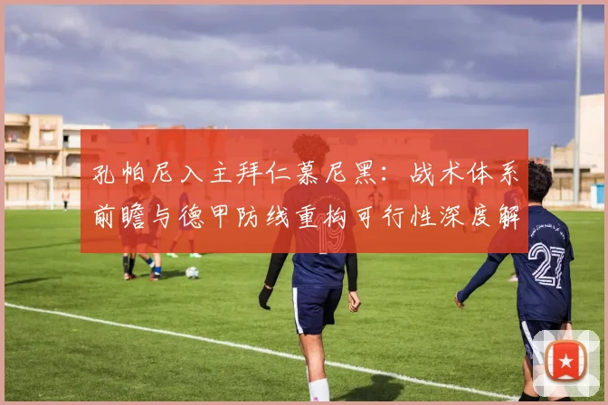 孔帕尼入主拜仁慕尼黑：战术体系前瞻与德甲防线重构可行性深度解析