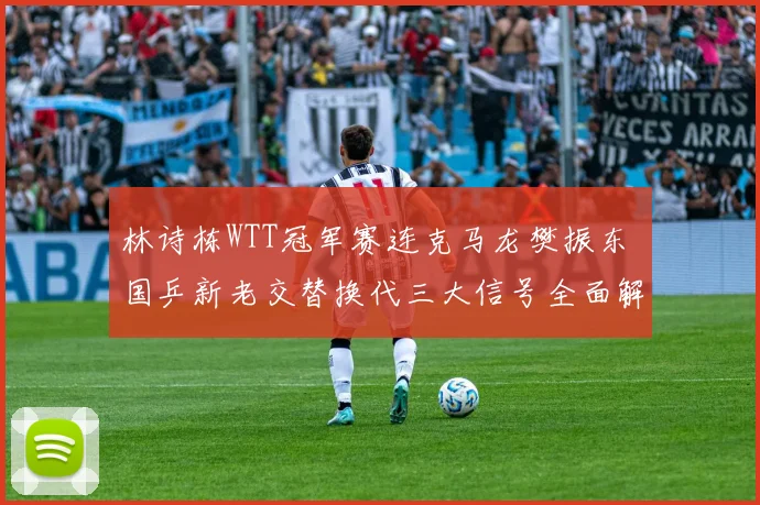 林诗栋WTT冠军赛连克马龙樊振东 国乒新老交替换代三大信号全面解析