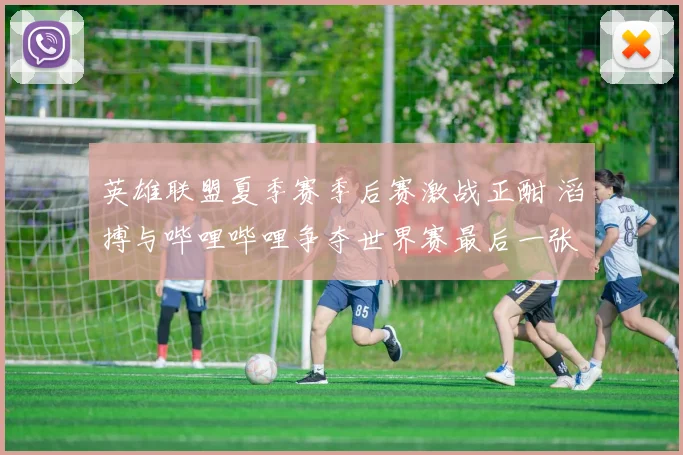 英雄联盟夏季赛季后赛激战正酣 滔搏与哔哩哔哩争夺世界赛最后一张门票