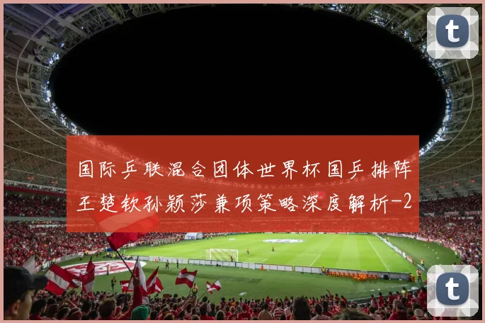 国际乒联混合团体世界杯国乒排阵王楚钦孙颖莎兼项策略深度解析