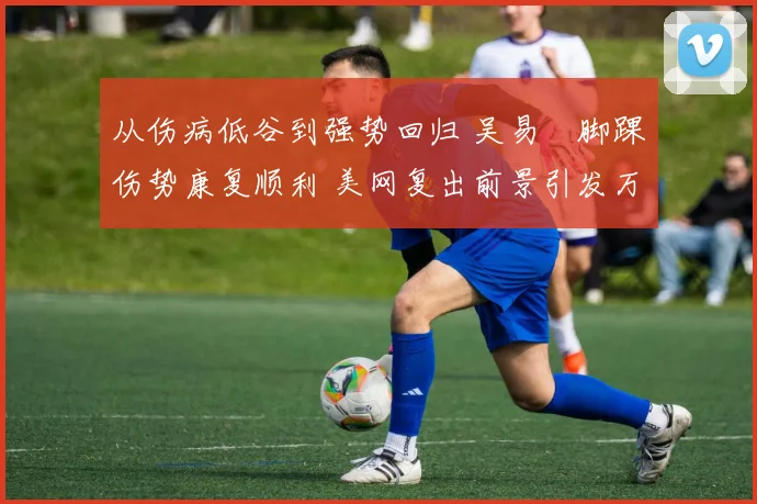 从伤病低谷到强势回归 吴易昺脚踝伤势康复顺利 美网复出前景引发万众期待