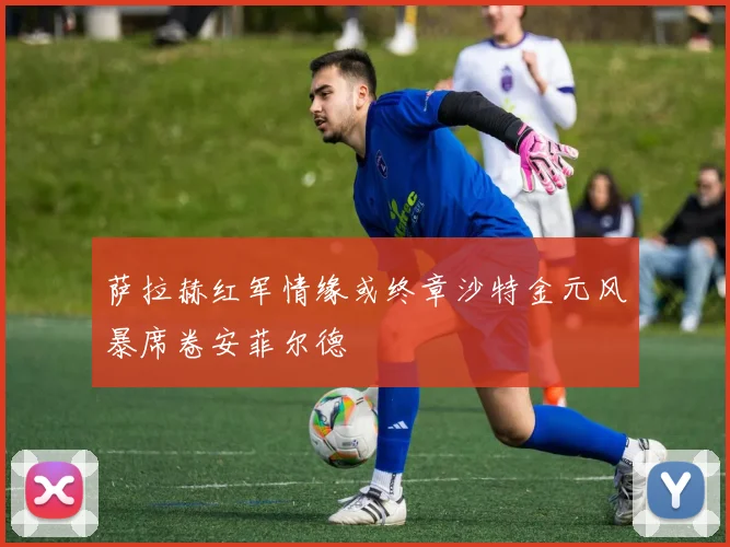 萨拉赫红军情缘或终章沙特金元风暴席卷安菲尔德