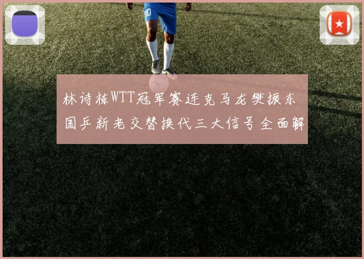 林诗栋WTT冠军赛连克马龙樊振东 国乒新老交替换代三大信号全面解析