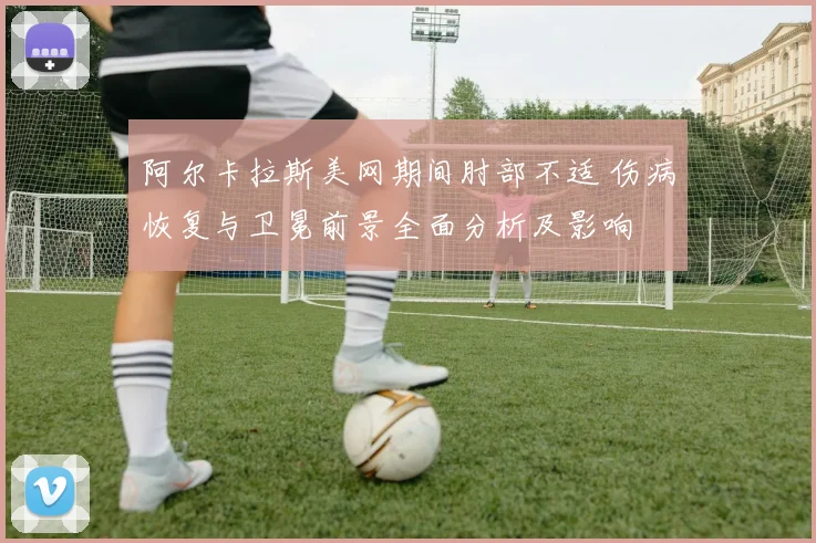 阿尔卡拉斯美网期间肘部不适 伤病恢复与卫冕前景全面分析及影响