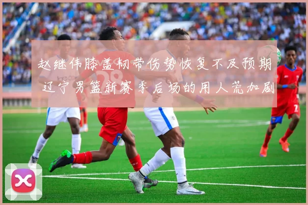 赵继伟膝盖韧带伤势恢复不及预期 辽宁男篮新赛季后场的用人荒加剧