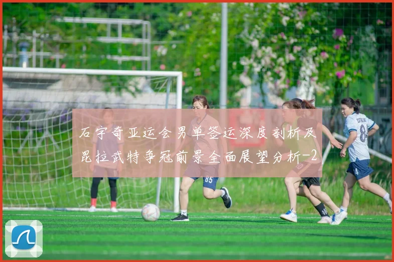 石宇奇亚运会男单签运深度剖析及昆拉武特争冠前景全面展望分析