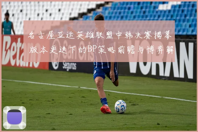 名古屋亚运英雄联盟中韩决赛揭幕 版本更迭下的BP策略前瞻与博弈解析