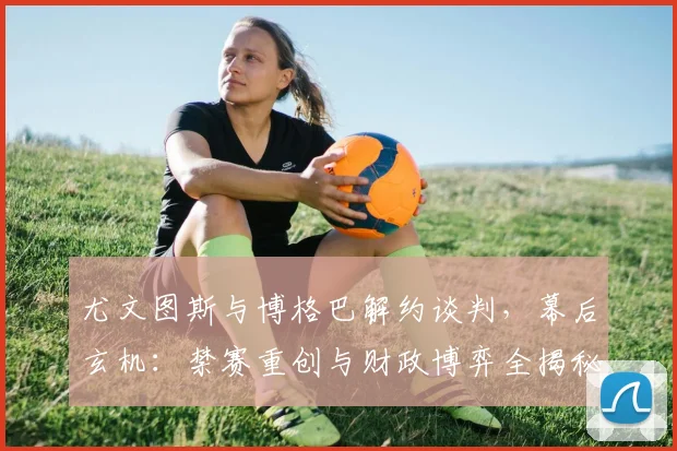 尤文图斯与博格巴解约谈判，幕后玄机：禁赛重创与财政博弈全揭秘