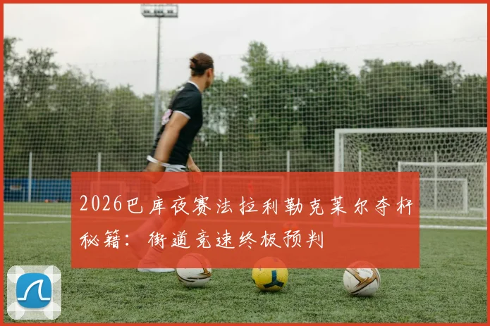 2026巴库夜赛法拉利勒克莱尔夺杆秘籍：街道竞速终极预判