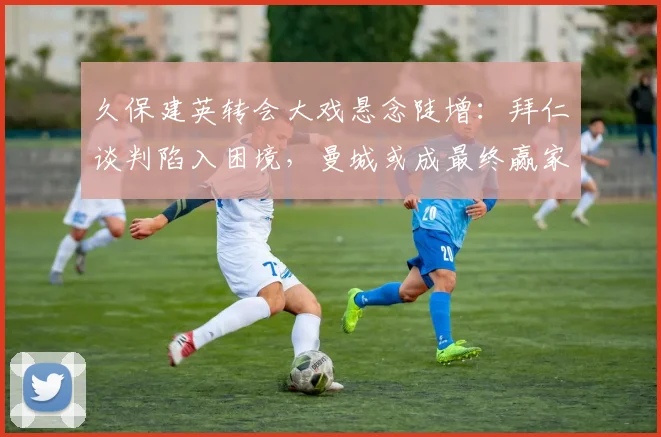 久保建英转会大戏悬念陡增:拜仁谈判陷入困境,曼城或成最终赢家