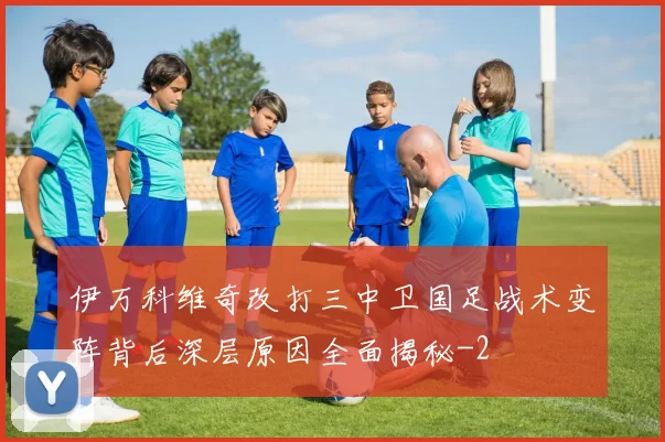 伊万科维奇改打三中卫国足战术变阵背后深层原因全面揭秘