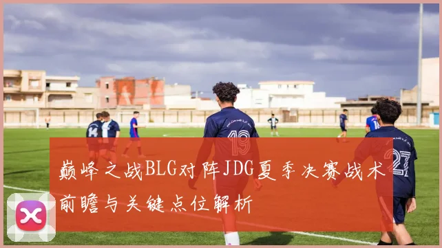 巅峰之战BLG对阵JDG夏季决赛战术前瞻与关键点位解析