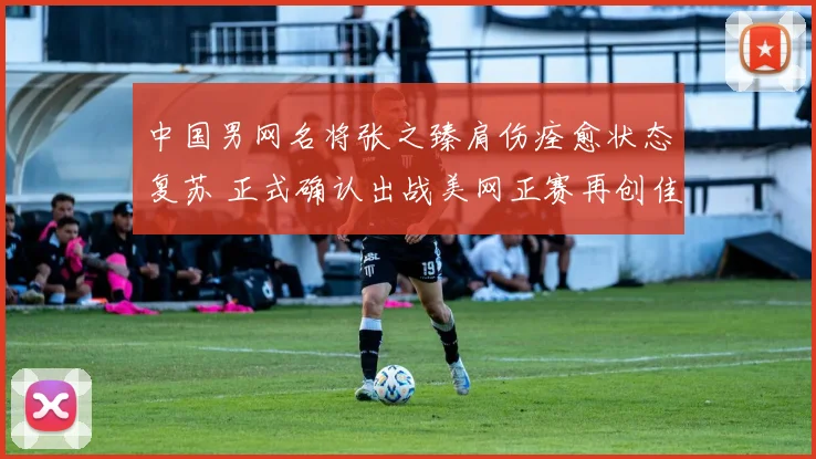 中国男网名将张之臻肩伤痊愈状态复苏 正式确认出战美网正赛再创佳绩