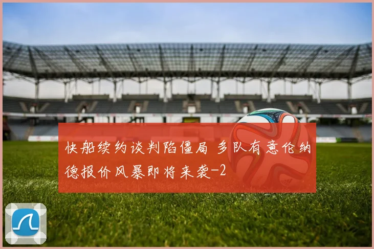 快船续约谈判陷僵局 多队有意伦纳德报价风暴即将来袭
