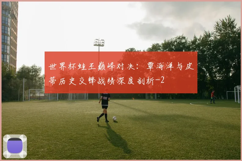 世界杯蛙王巅峰对决:覃海洋与皮蒂历史交锋战绩深度剖析