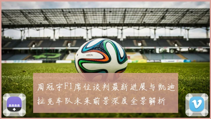 周冠宇F1席位谈判最新进展与凯迪拉克车队未来前景深度全景解析