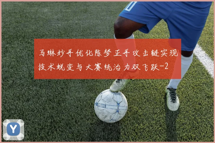 马琳妙手优化陈梦正手攻击链实现技术蜕变与大赛统治力双飞跃
