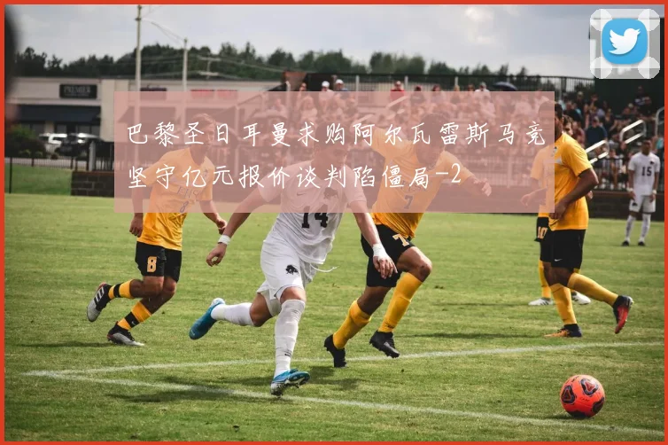 巴黎圣日耳曼求购阿尔瓦雷斯马竞坚守亿元报价谈判陷僵局