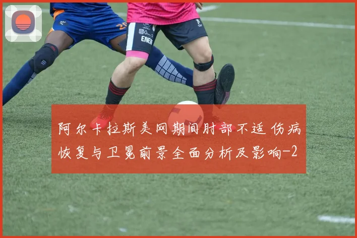 阿尔卡拉斯美网期间肘部不适 伤病恢复与卫冕前景全面分析及影响