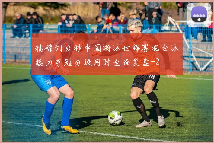 精确到分秒中国游泳世锦赛混合泳接力夺冠分段用时全面复盘