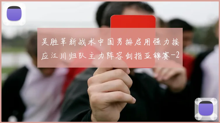 吴胜革新战术中国男排启用强力接应江川归队主力阵容剑指亚锦赛