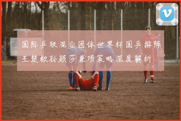 国际乒联混合团体世界杯国乒排阵王楚钦孙颖莎兼项策略深度解析