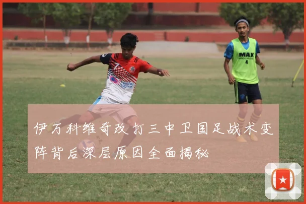 伊万科维奇改打三中卫国足战术变阵背后深层原因全面揭秘