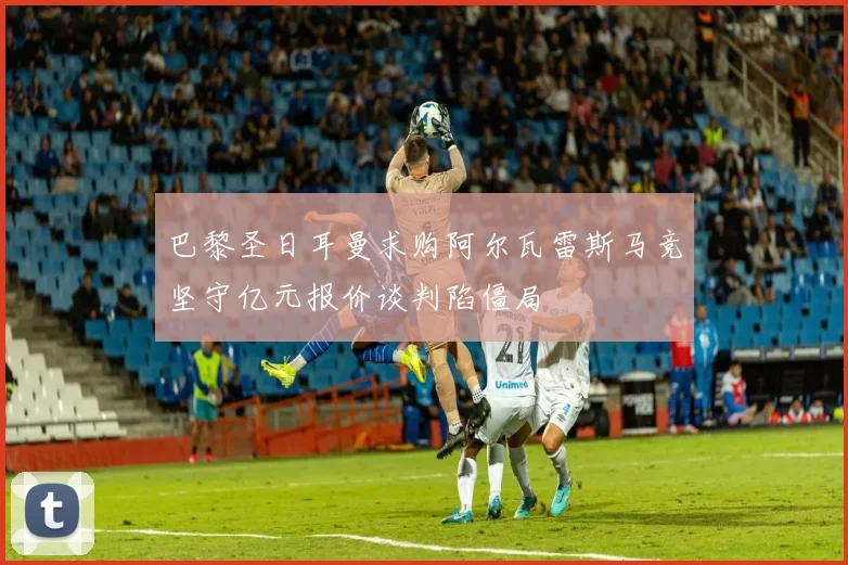 巴黎圣日耳曼求购阿尔瓦雷斯马竞坚守亿元报价谈判陷僵局